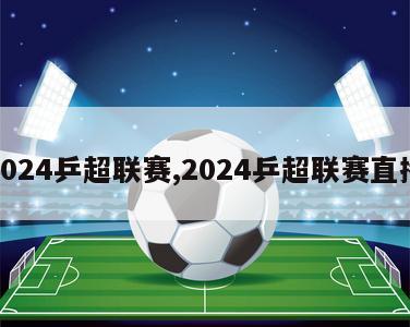 2024乒超联赛,2024乒超联赛直播