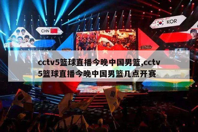 cctv5篮球直播今晚中国男篮,cctv5篮球直播今晚中国男篮几点开赛